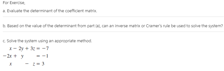 For Exercise,
a. Evaluate the determinant of the coefficient matrix.
b. Based on the value of the determinant from part (a), can an inverse matrix or Cramer's rule be used to solve the system?
c. Solve the system using an appropriate method.
х — 2у + 3z %3 -7
-2x + y
= -1
- z = 3
х
