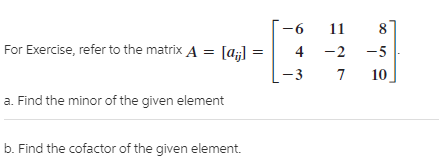 11
For Exercise, refer to the matrix A = [a;]
4 -2
-5
10
-3
a. Find the minor of the given element
b. Find the cofactor of the given element.
