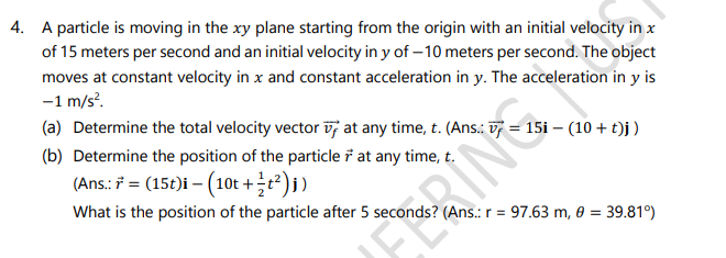 4. A particle is moving in the xy plane starting from the origin with an initial velocity in x
of 15 meters per second and an initial velocity in y of – 10 meters per second. The object
moves at constant velocity in x and constant acceleration in y. The acceleration in y is
-1 m/s.
(a) Determine the total velocity vector v; at any time, t. (Ans.: = 15i – (10 + t)j)
(b) Determine the position of the particle i at any time, t.
(Ans.: 7 = (15t)i – (10t +t?)i)
What is the position of the particle after 5 second
(Ans.: r = 97.63 m, 0 = 39.81°)
ERING
