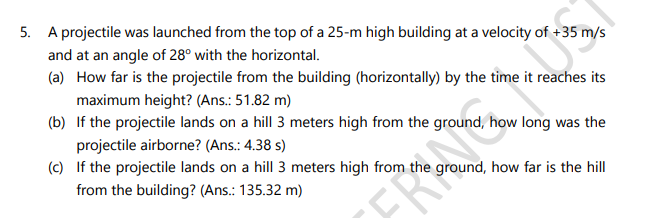 5. A projectile was launched from the top of a 25-m high building at a velocity of +35 m/s
and at an angle of 28° with the horizontal.
(a) How far is the projectile from the building (horizontally) by the time it reaches its
maximum height? (Ans.: 51.82 m)
(b) If the projectile lands on a hill 3 meters high from the ground, how long was the
projectile airborne? (Ans.: 4.38 s)
(c) If the projectile lands on a hill 3 meters high from the ground, how far is the hill
from the building? (Ans.: 135.32 m)
