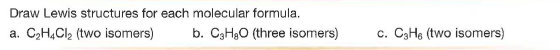 Draw Lewis structures for each molecular formula.
a. C2H,Cl, (two isomers)
b. C3H3O (three isomers)
c. C3H6 (two isomers)
