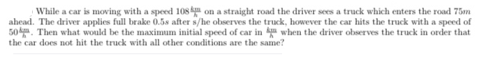 While a car is moving with a speed 108 k on a straight road the driver sees a truck which enters the road 75m
ahead. The driver applies full brake 0.5s after s/he observes the truck, however the car hits the truck with a speed of
50 k. Then what would be the maximum initial speed of car in when the driver observes the truck in order that
the car does not hit the truck with all other conditions are the same?
