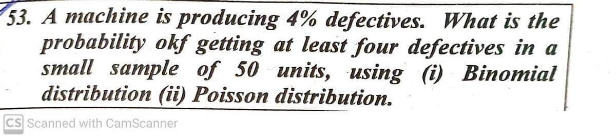 53. A machine is producing 4% defectives. What is the
probability okf getting at least four defectives in a
small sample of 50 units, using (i) Binomial
distribution (ii) Poisson distribution.
CS Scanned with CamScanner
