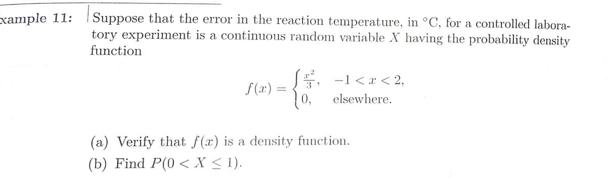 Suppose that the error in the reaction temperature, in °C, for a controlled labora-
tory experiment is a continuous random variable X having the probability density
xample 11:
function
2
-1 < x < 2,
f (x) =
10,
3 )
elsewhere.
(a) Verify that f(x) is a density function.
(b) Find P(0 < X < 1).
