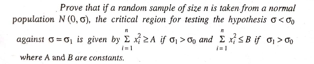 Prove that if a random sample of size n is taken from a normal
population N (0, 0), the critical region for testing the hypothesis o<00
n
n
2
against σ=σ₁ is given by Σ x ≥A if σ₁ >% and £ x² ≤ B if σ₁ > 00
i=1
i=1
where A and B are constants.