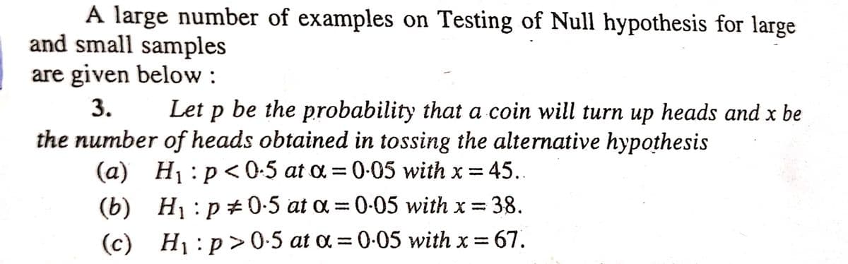 A large number of examples on Testing of Null hypothesis for large
and small samples
are given below:
3.
Let p be the probability that a coin will turn up heads and x be
the number of heads obtained in tossing the alternative hypothesis
(a) H₁:p<0.5 at a = 0.05 with x = 45..
(b)
H₁: p0.5 at α = 0.05 with x = 38.
H₁:p>0.5 at a = 0.05 with x = 67.
(c)