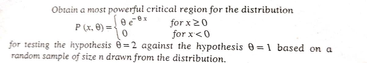 Obtain a most powerful critical region for the distribution
O e o x
0x
for x ≥0
P (x, 0) =
0
for x<0
for testing the hypothesis 0=2 against the hypothesis 0=1 based on a
random sample of size n drawn from the distribution.
