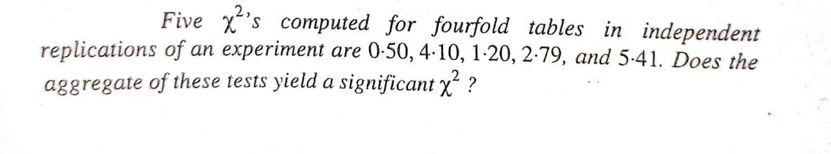 S
2,
Five ²'s computed for fourfold tables in independent
replications of an experiment are 0-50, 4-10, 1-20, 2-79, and 5-41. Does the
2
aggregate of these tests yield a significant x² ?