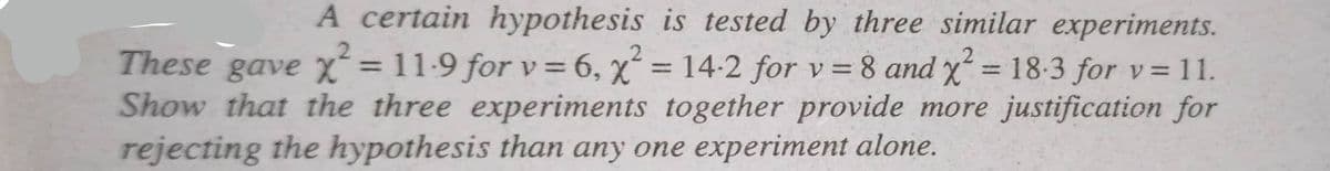A certain hypothesis is tested by three similar experiments.
These gave x² = 11-9 for v = 6, x² = 14-2 for v = 8 and x² = 18-3 for v= 11.
2
H
Show that the three experiments together provide more justification for
rejecting the hypothesis than any one experiment alone.
