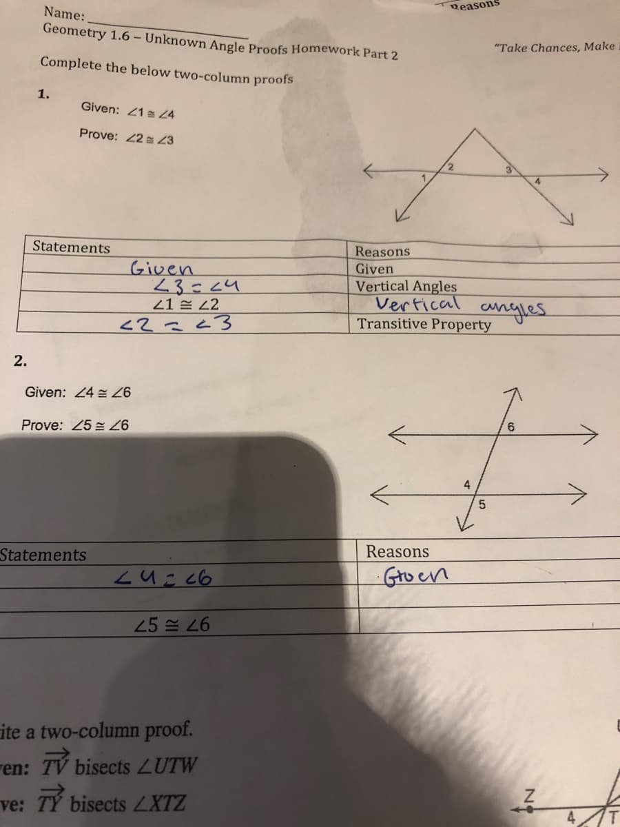 Reasons
Name:
Geometry 1.6 – Unknown Angle Proofs Homework Part 2
"Take Chances, Make
Complete the below two-column proofs
1.
Given: 21 24
Prove: 22 23
Statements
Reasons
Given
Given
23=24
21 E 2
Vertical Angles
Vertical
Transitive Property
cngles
2.
Given: 24
9,
Prove: 25
4
Reasons
Statements
Gro en
25 쓴 26
ite a two-column proof.
ren: TV bisects LUTW
TY bisects LXTZ
ve:
