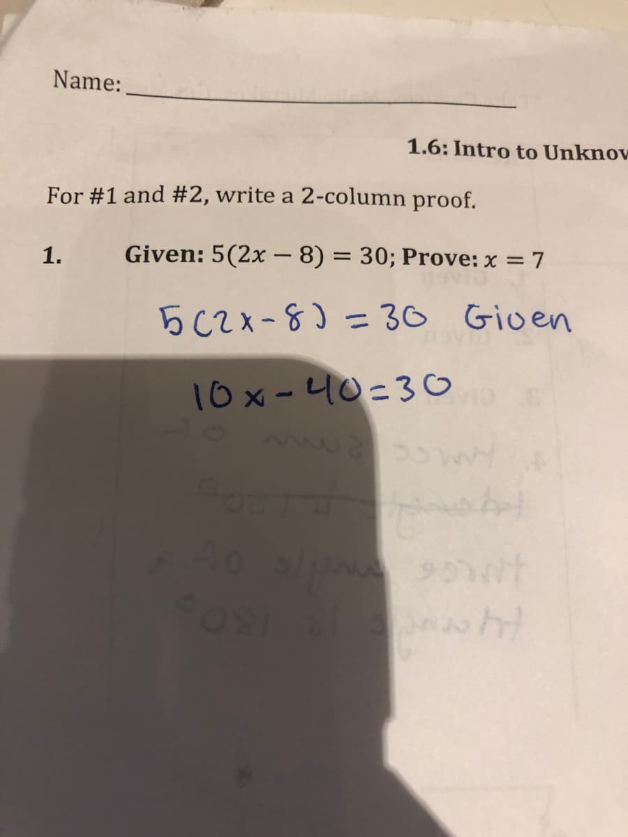 Name:
1.6: Intro to Unknov
For #1 and #2, write a 2-column proof.
1.
Given: 5(2x – 8) = 30; Prove: x = 7
5C2x-8)30 Gioen
%3D
10x- 니0-30
