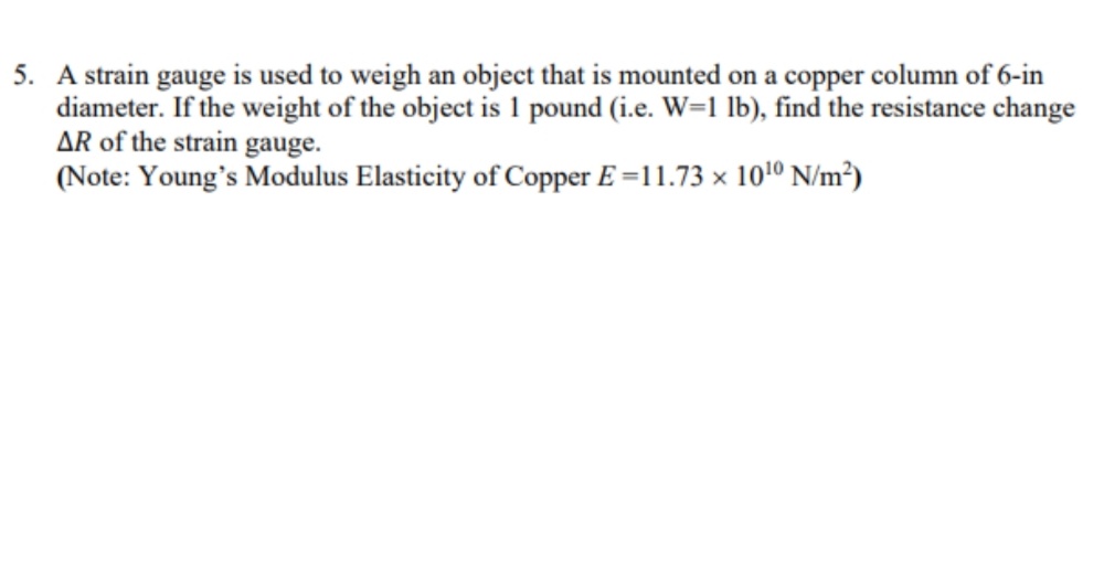 5. A strain gauge is used to weigh an object that is mounted on a copper column of 6-in
diameter. If the weight of the object is 1 pound (i.e. W=1 lb), find the resistance change
AR of the strain gauge.
(Note: Young's Modulus Elasticity of Copper E =11.73 × 1010 N/m²)
