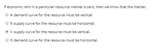 If economic rent in a particular resource market is zero, then we know that the market
a. demand curve for the resource must be vertical.
b. supply curve for the resource must be horizontal.
c. supply curve for the resource must be vertical.
d. demand curve for the resource must be horizontal.

