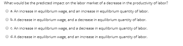 What would be the predicted impact on the labor market of a decrease in the productivity of labor?
a. An increase in equilibrium wage, and an increase in equilibrium quantity of labor.
b. A decrease in equilibrium wage, and a decrease in equilibrium quantity of labor.
C. An increase in equilibrium wage, and a decrease in equilibrium quantity of labor.
d. A decrease in equilibrium wage, and an increase in equilibrium quantity of labor.
