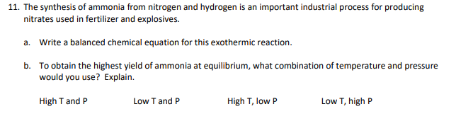 11. The synthesis of ammonia from nitrogen and hydrogen is an important industrial process for producing
nitrates used in fertilizer and explosives.
a. Write a balanced chemical equation for this exothermic reaction.
b. To obtain the highest yield of ammonia at equilibrium, what combination of temperature and pressure
would you use? Explain.
High T and P
Low T and P
High T, low P
Low T, high P
