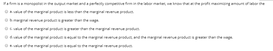 If a firm is a monopolist in the output market and a perfectly competitive firm in the labor market, we know that at the profit maximizing amount of labor the
a. value of the marginal product is less than the marginal revenue product.
b. marginal revenue product is greater than the wage.
c. value of the marginal product is greater than the marginal revenue product.
d. value of the marginal product is equal to the marginal revenue product, and the marginal revenue product is greater than the wage.
e. value of the marginal product is equal to the marginal revenue product.
