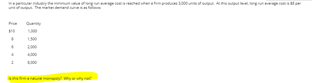 In a particular industry the minimum value of long run average cost is reached when a firm produces 3,000 units of output. At this output level, long run average cost is $8 per
unit of output. The market demand curve is as follows:
Price
Quantity
$10
1,000
8
1,500
6
2,000
4
4,000
2
8,000
Is this firm a natural monopoly? Why or why not?
