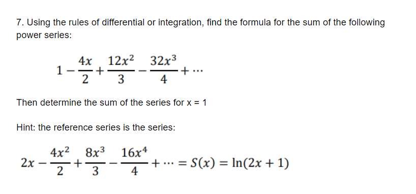 7. Using the rules of differential or integration, find the formula for the sum of the following
power series:
12x2
4x
1
2
32x3
+ ...
4
3
Then determine the sum of the series for x = 1
Hint: the reference series is the series:
4x2
+
2
8x3 16x4
2x
+ .. = S(x) = In(2x + 1)
4
3
