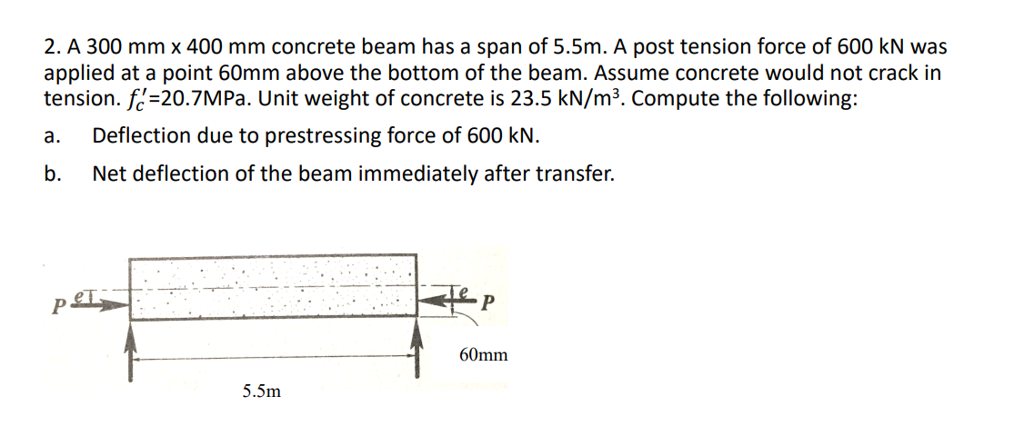 2. A 300 mm x 400 mm concrete beam has a span of 5.5m. A post tension force of 600 kN was
applied at a point 60mm above the bottom of the beam. Assume concrete would not crack in
tension. f.=20.7MPA. Unit weight of concrete is 23.5 kN/m3. Compute the following:
а.
Deflection due to prestressing force of 600 kN.
b.
Net deflection of the beam immediately after transfer.
60mm
5.5m
