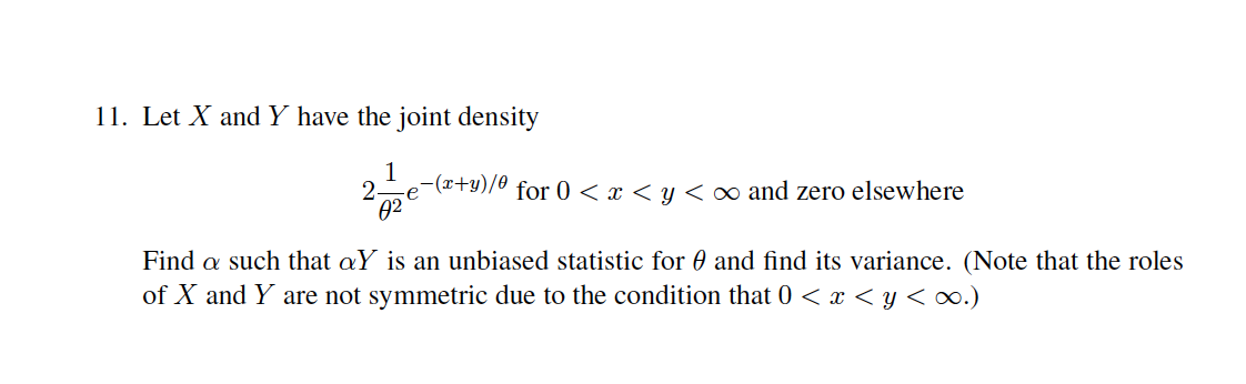 11. Let X and Y have the joint density
2-
-(x+y)/0 for 0 < x < y < o∞ and zero elsewhere
e
02
Find a such that aY is an unbiased statistic for 0 and find its variance. (Note that the roles
of X and Y are not symmetric due to the condition that 0 < x < y < ∞.)
