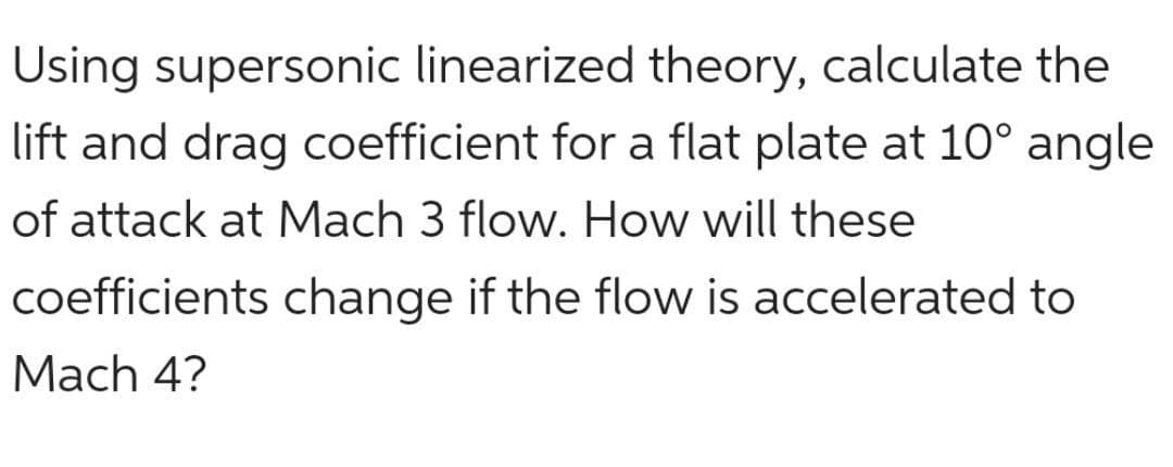 Using supersonic linearized theory, calculate the
lift and drag coefficient for a flat plate at 10° angle
of attack at Mach 3 flow. How will these
coefficients change if the flow is accelerated to
Mach 4?