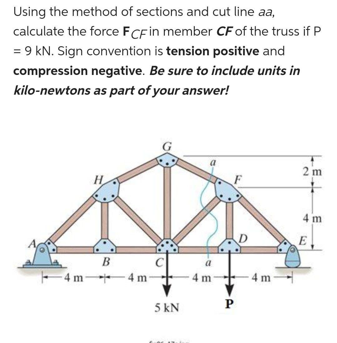 Using the method of sections and cut line aa,
=
calculate the force FCF in member CF of the truss if P
9 kN. Sign convention is tension positive and
compression negative. Be sure to include units in
kilo-newtons as part of your answer!
H
B
4 m-+
4 m
5 kN
a
4 m
F
P
D
4 m
2 m
4 m
E