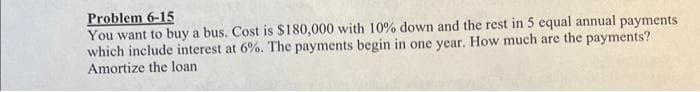 Problem 6-15
You want to buy a bus. Cost is $180,000 with 10% down and the rest in 5 equal annual payments
which include interest at 6%. The payments begin in one year. How much are the payments?
Amortize the loan
