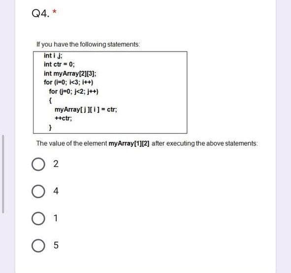 Q4. *
If you have the following statements:
int i j;
int ctr = 0;
int myArray[2][3];
for (i=0; i<3; i++)
for (j=0; j<2; j++)
{
myArray[ i [ i] = ctr;
++ctr;
The value of the element myArray[1][2] after executing the above statements:
2
4
1
O 5
