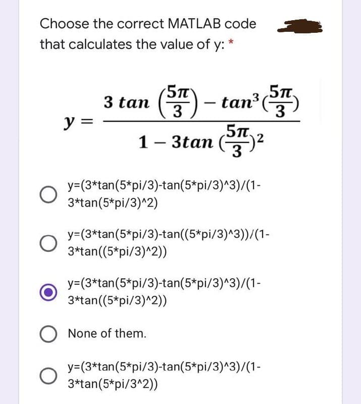 Choose the correct MATLAB code
that calculates the value of y:
*
5T
3 tan () - tan
y =
1- 3tan (2
3
y=(3*tan(5*pi/3)-tan(5*pi/3)^3)/(1-
3*tan(5*pi/3)^2)
y=(3*tan(5*pi/3)-tan((5*pi/3)^3))/(1-
3*tan((5*pi/3)^2))
y=(3*tan(5*pi/3)-tan(5*pi/3)^3)/(1-
3*tan((5*pi/3)^2))
None of them.
y=(3*tan(5*pi/3)-tan(5*pi/3)^3)/(1-
3*tan(5*pi/3^2))
