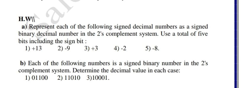 H.W\|
a) Represent each of the following signed decimal numbers as a signed
binary decimal number in the 2's complement system. Use a total of five
bits including the sign bit :
1) +13
al
2) -9
3) +3
4) -2
5) -8.
b) Each of the following numbers is a signed binary number in the 2's
complement system. Determine the decimal value in each case:
1) 01100
2) 11010 3)10001.
