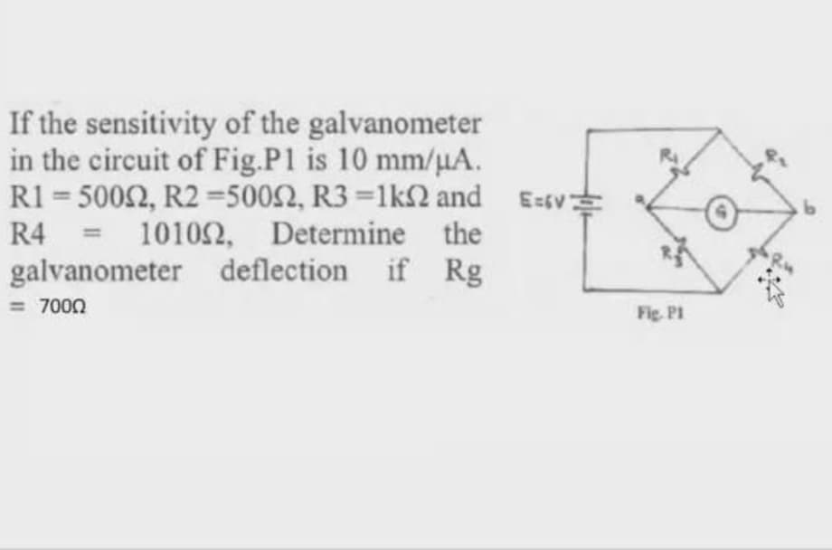 If the sensitivity of the galvanometer
in the circuit of Fig.P1 is 10 mm/µA.
R1 = 5002, R2=5002, R3 =1k2 and E=sv
R4 = 10102, Determine the
galvanometer deflection if Rg
= 7000
Fig. Pl
