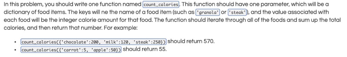 In this problem, you should write one function named count_calories. This function should have one parameter, which will be a
dictionary of food items. The keys will ne the name of a food item (such as "granola' or "steak'), and the value associated with
each food will be the integer calorie amount for that food. The function should iterate through all of the foods and sum up the total
calories, and then return that number. For example:
count_calories({'chocolate':200, 'milk':120, 'steak':250}) should return 570.
count calories({'carrot':5, 'apple':50}) should return 55.
