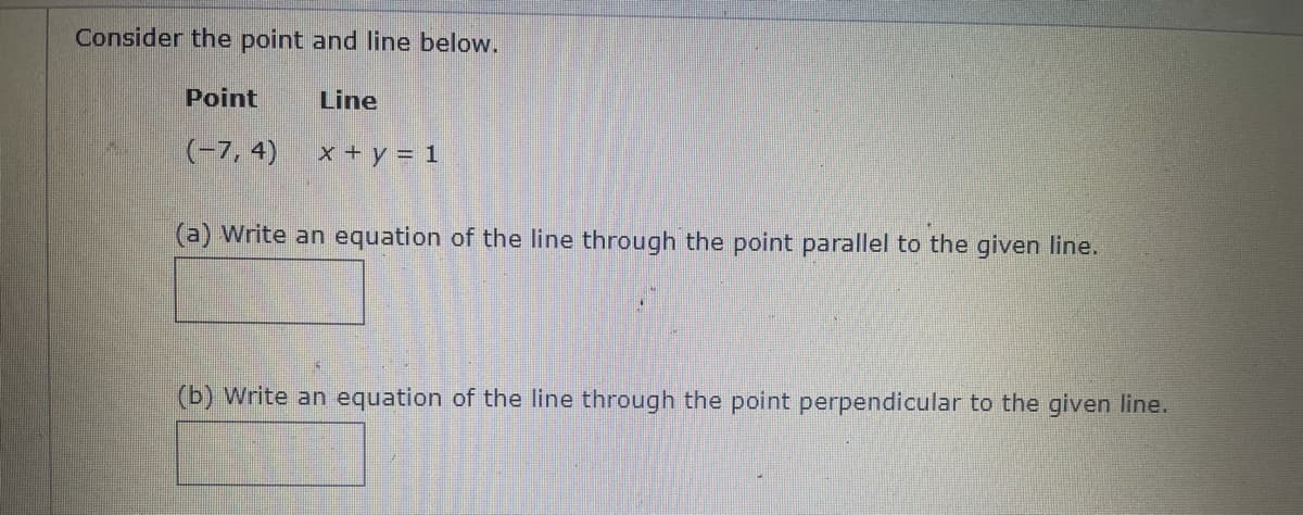 Consider the point and line below.
Point
Line
(-7, 4)
x + y = 1
(a) Write an equation of the line through the point parallel to the given line.
(b) Write an equation of the line through the point perpendicular to the given line.
