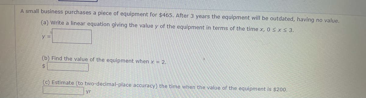 A small business purchases a piece of equipment for $465. After 3 years the equipment will be outdated, having no value.
(a) Write a linear equation giving the value y of the equipment in terms of the time x, 0 S x < 3.
y =
(b) Find the value of the equipment when x = 2.
%$4
(c) Estimate (to two-decimal-place accuracy) the time when the value of the equipment is $200.
yr
