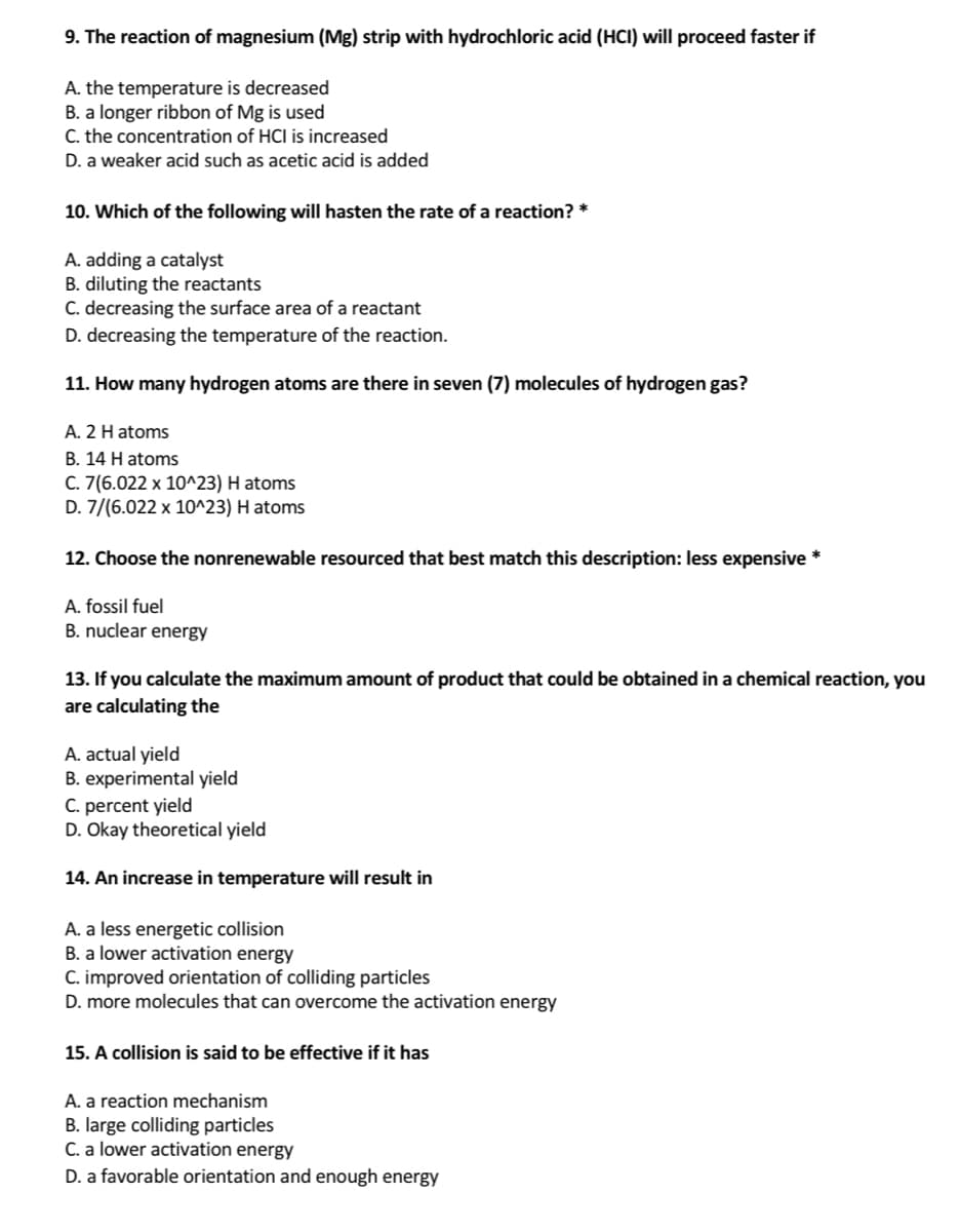 9. The reaction of magnesium (Mg) strip with hydrochloric acid (HCI) will proceed faster if
A. the temperature is decreased
B. a longer ribbon of Mg is used
C. the concentration of HCl is increased
D. a weaker acid such as acetic acid is added
10. Which of the following will hasten the rate of a reaction? *
A. adding a catalyst
B. diluting the reactants
C. decreasing the surface area of a reactant
D. decreasing the temperature of the reaction.
11. How many hydrogen atoms are there in seven (7) molecules of hydrogen gas?
A. 2 H atoms
B. 14 H atoms
C. 7(6.022 x 10^23) H atoms
D. 7/(6.022 x 10^23) H atoms
12. Choose the nonrenewable resourced that best match this description: less expensive *
A. fossil fuel
B. nuclear energy
13. If you calculate the maximum amount of product that could be obtained in a chemical reaction, you
are calculating the
A. actual yield
B. experimental yield
C. percent yield
D. Okay theoretical yield
14. An increase in temperature will result in
A. a less energetic collision
B. a lower activation energy
C. improved orientation of colliding particles
D. more molecules that can overcome the activation energy
15. A collision is said to be effective if it has
A. a reaction mechanism
B. large colliding particles
C. a lower activation energy
D. a favorable orientation and enough energy
