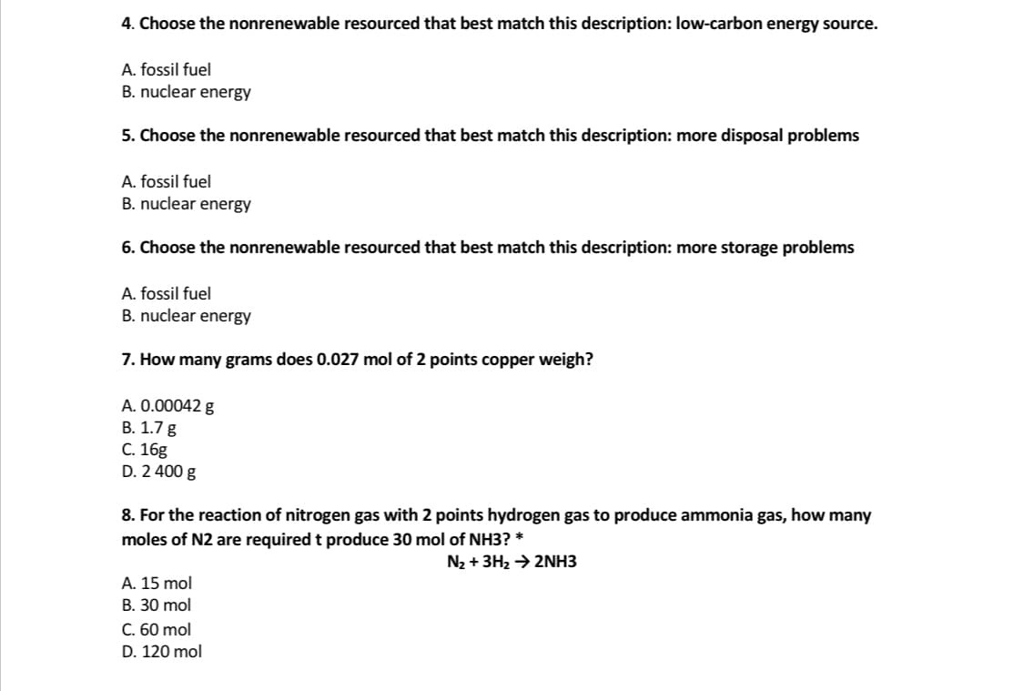 4. Choose the nonrenewable resourced that best match this description: low-carbon energy source.
A. fossil fuel
B. nuclear energy
5. Choose the nonrenewable resourced that best match this description: more disposal problems
A. fossil fuel
B. nuclear energy
6. Choose the nonrenewable resourced that best match this description: more storage problems
A. fossil fuel
B. nuclear energy
7. How many grams does 0.027 mol of 2 points copper weigh?
A. 0.00042 g
В. 1.7 g
C. 16g
D. 2 400 g
8. For the reaction of nitrogen gas with 2 points hydrogen gas to produce ammonia gas, how many
moles of N2 are required t produce 30 mol of NH3? *
N2 + 3H2 → 2NH3
A. 15 mol
B. 30 mol
C. 60 mol
D. 120 mol
