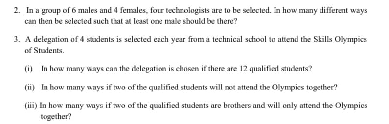 2. In a group of 6 males and 4 females, four technologists are to be selected. In how many different ways
can then be selected such that at least one male should be there?
3. A delegation of 4 students is selected each year from a technical school to attend the Skills Olympics
of Students.
(i) In how many ways can the delegation is chosen if there are 12 qualified students?
(ii) In how many ways if two of the qualified students will not attend the Olympics together?
(iii) In how many ways if two of the qualified students are brothers and will only attend the Olympics
together?
