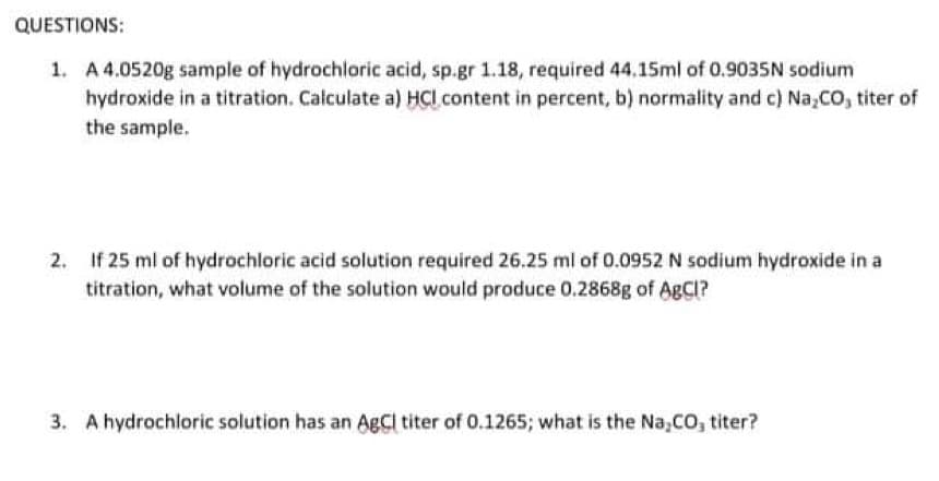 QUESTIONS:
1. A 4.0520g sample of hydrochloric acid, sp.gr 1.18, required 44.15ml of 0.9035N sodium
hydroxide in a titration. Calculate a) HCl content in percent, b) normality and c) Na,co, titer of
the sample.
If 25 ml of hydrochloric acid solution required 26.25 ml of 0.0952 N sodium hydroxide in a
titration, what volume of the solution would produce 0.2868g of AgCl?
3. A hydrochloric solution has an AgCi titer of 0.1265; what is the Na,CO, titer?
