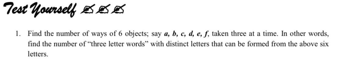 Test Yourself eS so
1. Find the number of ways of 6 objects; say a, b, c, d, e, f, taken three at a time. In other words,
find the number of "three letter words" with distinct letters that can be formed from the above six
letters.
