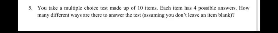 5. You take a multiple choice test made up of 10 items. Each item has 4 possible answers. How
many different ways are there to answer the test (assuming you don't leave an item blank)?

