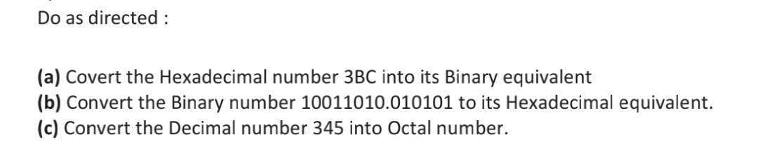 Do as directed :
(a) Covert the Hexadecimal number 3BC into its Binary equivalent
(b) Convert the Binary number 10011010.010101 to its Hexadecimal equivalent.
(c) Convert the Decimal number 345 into Octal number.
