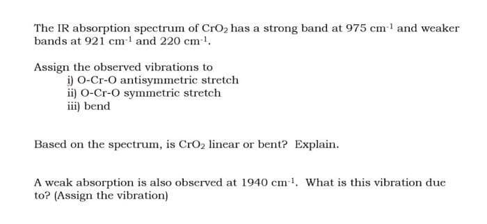 The IR absorption spectrum of CrO2 has a strong band at 975 cml and weaker
bands at 921 cm- and 220 cm-1.
Assign the observed vibrations to
i) O-Cr-O antisymmetric stretch
ii) O-Cr-O symmetric stretch
iii) bend
Based on the spectrum, is CrO2 linear or bent? Explain.
A weak absorption is also observed at 1940 cm1. What is this vibration due
to? (Assign the vibration)
