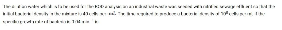 The dilution water which is to be used for the BOD analysis on an industrial waste was seeded with nitrified sewage effluent so that the
initial bacterial density in the mixture is 40 cells per ml. The time required to produce a bacterial density of 108 cells per ml, if the
specific growth rate of bacteria is 0.04 min-1 is
