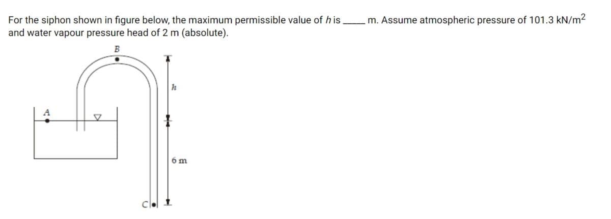 For the siphon shown in figure below, the maximum permissible value of h is
and water vapour pressure head of 2 m (absolute).
m. Assume atmospheric pressure of 101.3 kN/m²
h
A
6 m

