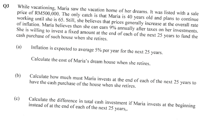 Q3
While vacationing, Maria saw the vacation home of her dreams. It was listed with a sale
price of RM500,000. The only catch is that Maria is 40 years old and plans to continue
working until she is 65. Still, she believes that prices generally increase at the overall rate
of inflation. Maria believes then she can earn 9% annually after taxes on her investments.
She is willing to invest a fixed amount at the end of each of the next 25 years to fund the
cash purchase of such house when she retires.
(a)
(b)
(c)
Inflation is expected to average 5% per year for the next 25 years.
Calculate the cost of Maria's dream house when she retires.
Calculate how much must Maria invests at the end of each of the next 25 years to
have the cash purchase of the house when she retires.
Calculate the difference in total cash investment if Maria invests at the beginning
instead of at the end of each of the next 25 years,.