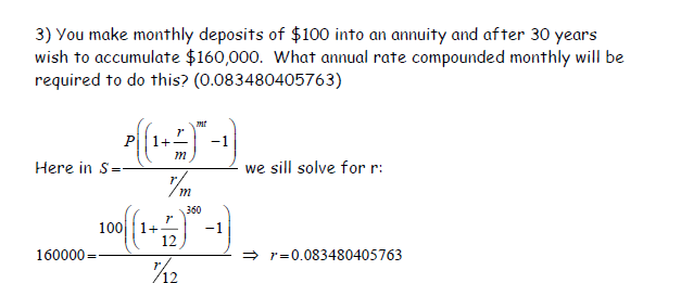 3) You make monthly deposits of $100 into an annuity and after 30 years
wish to accumulate $160,000. What annual rate compounded monthly will be
required to do this? (0.083480405763)
P{{1+;
Р
Here in S=
7'
m
mt
-1
m
360
12
106000 100 (1)-1)
7/12
we sill solve for r:
⇒r=0.083480405763