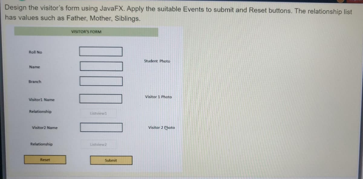 Design the visitor's form using JavaFX. Apply the suitable Events to submit and Reset buttons. The relationship list
has values such as Father, Mother, Siblings.
VISITOR'S FORM
Roll No
Student Photo
Name
Branch
Visitor 1 Photo
Visitor1 Name
Relationship
Listview1
Visitor2 Name
Visitor 2 hoto
Relationship
Listview2
Reset
Submit
