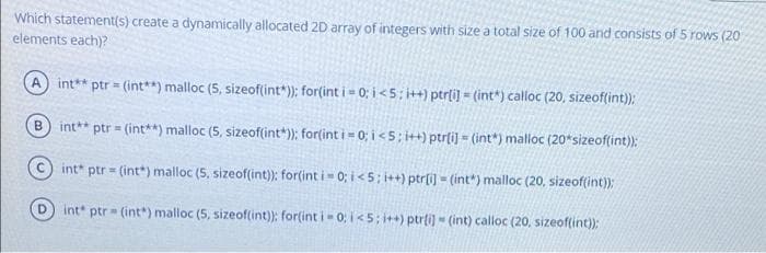 Which statement(s) create a dynamically allocated 2D array of integers with size a total size of 100 and consists of 5 rows (20
elements each)?
A int**
ptr = (int**) malloc (5, sizeoftint*); for(int i = 0; i < 5; i++) ptrli) = (int*) calloc (20, sizeof(int);
int**
ptr = (int**) malloc (5, sizeof(int*); for(int i = 0; i < 5 ; i++) ptrfi) - (int") malloc (20*sizeof(int):
B.
int* ptr = (int*) malloc (5, sizeof(int)): for(int i 0; i<5; i++) ptr[i) = (int*) malloc (20, sizeof(int):
int* ptr = (int*) malloc (5, sizeof(int): for(int i- 0; i<5; i++) ptrli) - (int) calloc (20. sizeof(int)):
