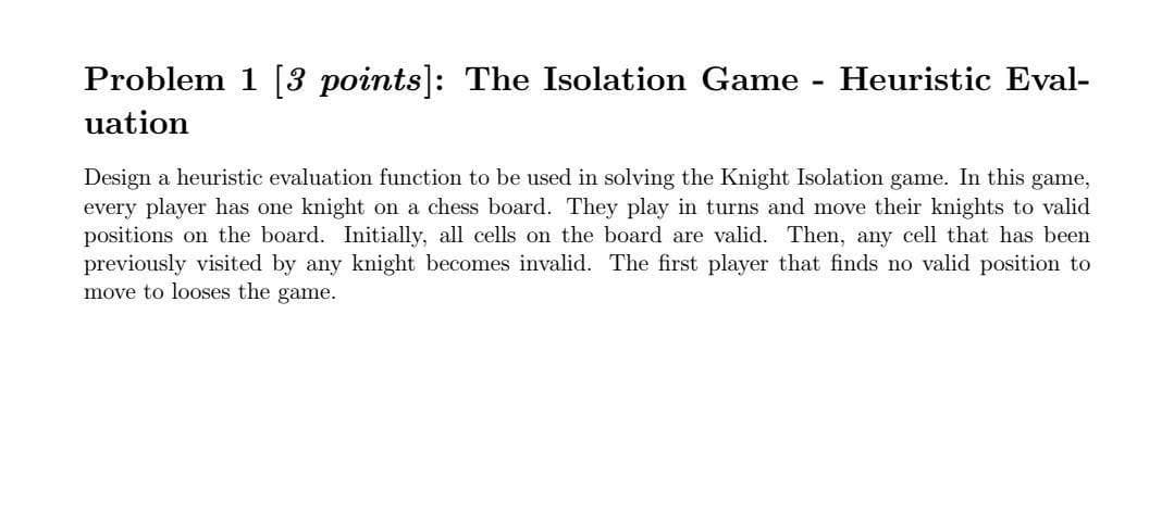 Problem 1 [3 points]: The Isolation Game - Heuristic Eval-
uation
Design a heuristic evaluation function to be used in solving the Knight Isolation game. In this game,
every player has one knight on a chess board. They play in turns and move their knights to valid
positions on the board. Initially, all cells on the board are valid. Then, any cell that has been
previously visited by any knight becomes invalid. The first player that finds no valid position to
move to looses the game.
