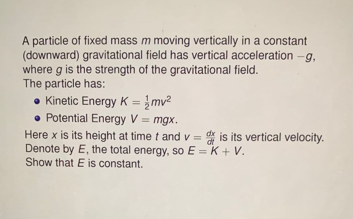 A particle of fixed mass m moving vertically in a constant
(downward) gravitational field has vertical acceleration -g.
where g is the strength of the gravitational field.
The particle has:
• Kinetic Energy K = }mv²
• Potential Energy V = mgx.
Here x is its height at time t and v = X is its vertical velocity.
Denote by E, the total energy, so E = K + V.
Show that E is constant.
dx
dt
